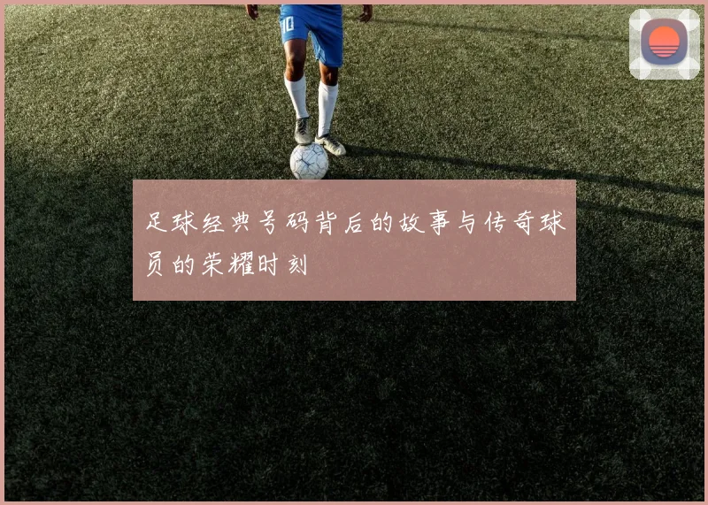 足球经典号码背后的故事与传奇球员的荣耀时刻