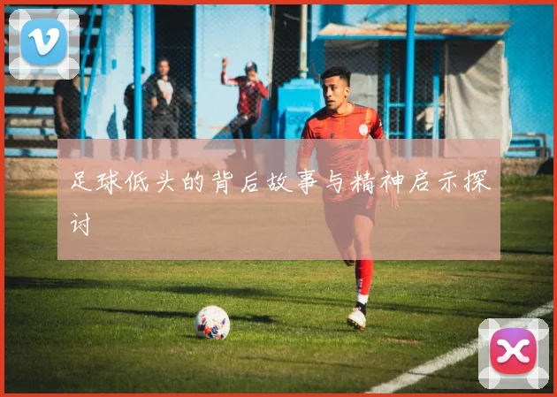 足球低头的背后故事与精神启示探讨