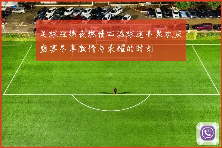足球狂热夜燃情四溢球迷齐聚欢庆盛宴尽享激情与荣耀的时刻