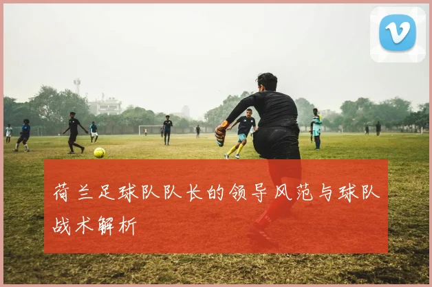 荷兰足球队队长的领导风范与球队战术解析