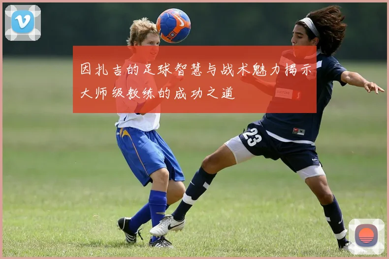 因扎吉的足球智慧与战术魅力揭示大师级教练的成功之道