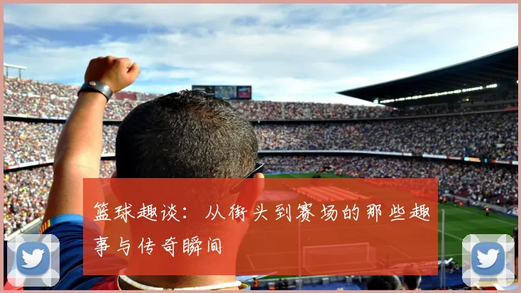 篮球趣谈：从街头到赛场的那些趣事与传奇瞬间